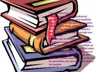 1.2 Literatura Escrita.Con el desarrollo de la escritura se permitió fija gran parte de la tradición literaria oral, por ejemplo, textos como La Odisea o la Ilíada, ambos atribuidos a Homero, son propios de la oralidad y fueron fijados por la escritura bajo una sola versión.El hecho que la escritura haya fijado la literatura a través del texto, no impide que se siga desarrollando la oralidad, es más, la literatura oral es propia del saber tradicional de los pueblos, pertenece al folclor y a las bases culturales de una sociedad, siendo manifestaciones de esto los proverbios, las canciones, los mitos y las leyenda
