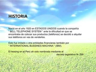 HISTORIA

Nació en el año 1920 en ESTADOS UNIDOS cuando la compañía
“ BELL TELEPHONE SYSTEM “ ante la dificultad en que se
encontraba de colocar sus productos (teléfonos) se decidió a alquilar
sus teléfonos en ves de venderlos.

Esto fue imitado x otra entidades financieras también por
“ INTERNATIONAL BUSSINES MACHINA “ (IBM).

El leasing en el Perú ah sido nombrado mediante el
                                           decreto legislativo N- 299
 