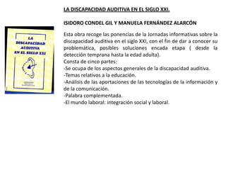 LA DISCAPACIDAD AUDITIVA EN EL SIGLO XXI.

ISIDORO CONDEL GIL Y MANUELA FERNÁNDEZ ALARCÓN

Esta obra recoge las ponencias de la Jornadas informativas sobre la
discapacidad auditiva en el siglo XXI, con el fin de dar a conocer su
problemática, posibles soluciones encada etapa ( desde la
detección temprana hasta la edad adulta).
Consta de cinco partes:
-Se ocupa de los aspectos generales de la discapacidad auditiva.
-Temas relativos a la educación.
-Análisis de las aportaciones de las tecnologías de la información y
de la comunicación.
-Palabra complementada.
-El mundo laboral: integración social y laboral.
 