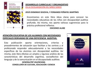 DESARROLLO CURRICULAE Y ORGANIZATIVO
                       EN LA ESCOLARIZACIÓN DEL NIÑOS SORDO

                       JESÚS DOMINGO SEGOVIA, Y FERNANDO PEÑAFIEL MARTÍNES

                        Encontramos en este libro ideas claras para conocer las
                        necesidades educativas de los niños con discapacidad auditiva
                        profunda. Así mismo, nos aporta valiosas sugerencias para la
                        práctica profesional reflexiva.
                                                 EDICIONES ALJIBE


ATENCIÓN EDUCATIVA DE LOS ALUMNOS CON NECESIDADES
ESPECIALES DERIVADAS DE UNA DEFICIENCIA AUDITIVA.
 Esta publicación aporta orientaciones, criterios y
 procedimientos de actuación que facilitan a los centros y al
 profesorado responder adecuadamente a las necesidades
 específicas de los alumnos con discapacidad auditiva. Así
 mismo, este libro efectúa un amplio y riguroso análisis de las
 características del desarrollo cognitivo, socioafectivo del
 lenguaje y de la comunicación en el discapacitado auditivo.
                  GENERALITAT VALENCIANA
         CONSELLERÍA DE CULTURA, EDUCACIÓN I CIENCIA
 