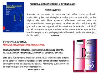 SORDERA. COMUNICACIÓN Y APRENDIZAJE.

                                           NÚRIA SILVESTRE

                       Además de exponer la situación del niño sordo profundo
                       prelocutivo y las metodologías actuales para su educación, en las
                       páginas de este libro aparecen diferentes autores con sus
                       correspondientes investigaciones, muchas de ellas inéditas y de
                       gran valor por su originalidad. La aparición de este libro coincidió
                       con el momento en que muchas de las aseveraciones que se han
                       emitido respecto a la pedagogía del niño sordo están siendo objeto
                       de discusión.          MASSON

DEFICIENCIA AUDITIVA
ASPECTOS PSICOEVOLUTIVOS Y EDUCATIVOS.

SANTIAGO TORRES MONREAL, JOSÉ MIGUEL RODRÍGUEZ SANTOS,
RAFAEL SANTANA HERNÁNDEZ, ANTONIA M. GONZÁLEZ CUENCA.

Esta obra fundamentalmente es un manual teórico sobre el tema
de la sordera. Plantea hipótesis sobre temas abiertos referentes
al entorno de la discapacidad auditiva. Así mismo cuenta con tres
anexos y un glosario muy interesantes.
                        EDICIONES ALJIBE
 