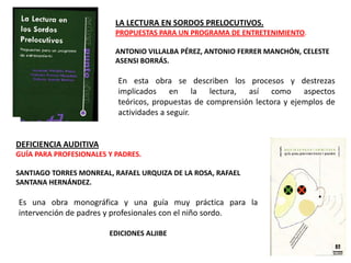 LA LECTURA EN SORDOS PRELOCUTIVOS.
                          PROPUESTAS PARA UN PROGRAMA DE ENTRETENIMIENTO.

                          ANTONIO VILLALBA PÉREZ, ANTONIO FERRER MANCHÓN, CELESTE
                          ASENSI BORRÁS.

                          En esta obra se describen los procesos y destrezas
                          implicados en la lectura, así como aspectos
                          teóricos, propuestas de comprensión lectora y ejemplos de
                          actividades a seguir.


DEFICIENCIA AUDITIVA
GUÍA PARA PROFESIONALES Y PADRES.

SANTIAGO TORRES MONREAL, RAFAEL URQUIZA DE LA ROSA, RAFAEL
SANTANA HERNÁNDEZ.

Es una obra monográfica y una guía muy práctica para la
intervención de padres y profesionales con el niño sordo.

                        EDICIONES ALJIBE
 