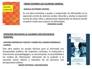 CÓMO ESCRIBEN LOS ALUMNOS SORDOS.

                      RAFAELA GUTÍERREZ CÁCERES.

                     Es una obra orientada a ayudar y comprender las dificultades en la
                     expresión escrita de alumnos sordos. Describe y analiza la expresión
                     escrita de estos niños y adolescentes detectando los factores donde
                     se podría incidir para superar las dificultades.
                                               EDICIONES ALJIBE




ATENCIÓN EDUCATIVA AL ALUMNO CON DEFICIENCIA
AUDITIVA.

ANTONIO RODRÍGUEZ FUENTES Y MARÍA DEL CARMEN RODRÍGUEZ
ALONSO.
Esta obra explica las ayudas técnicas para el alumnado con
discapacidad auditiva, los implantes cocleares, la evaluación e
intervención psicopedagógica, la comunicación, la accesibilidad a
los medios de información. Valoración de la audición y la
situación social, laboral y educativa de las personas con
discapacidad auditiva.
                GRUPO EDITORIAL UNIVERSITARIO.
 