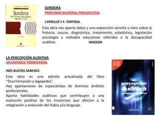 SORDERA
                        PROFUNDA BILATERAL PROLOCUTIVA.

                        J.PERELLÓ Y F. TORTOSA.
                       Esta obra nos aporta datos y una exposición sencilla y clara sobre la
                       historia, causas, diagnóstico, tratamiento, estadística, legislación
                       psicología y métodos educativos referidos a la discapacidad
                       auditiva.                    MASSON



LA PERCEPCIÓN AUDITIVA
UN ENFOQUE TRANSVERSAL

INÉS BUSTOS SÁNCHEZ.
Esta obra es una edición actualizada del libro
“Discriminación y logopedia”.
Hay aportaciones de especialistas de distintos ámbitos
profesionales.
Aporta habilidades auditivas que contribuyen a una
evolución positiva de los trastornos que afectan a la
integración y evolución del habla y/o lenguaje.
 