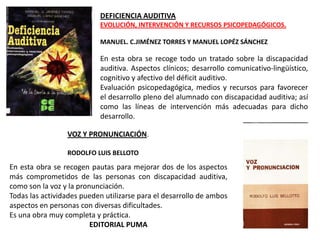 DEFICIENCIA AUDITIVA
                           EVOLUCIÓN, INTERVENCIÓN Y RECURSOS PSICOPEDAGÓGICOS.

                           MANUEL. C.JIMÉNEZ TORRES Y MANUEL LOPÉZ SÁNCHEZ

                           En esta obra se recoge todo un tratado sobre la discapacidad
                           auditiva. Aspectos clínicos; desarrollo comunicativo-lingüístico,
                           cognitivo y afectivo del déficit auditivo.
                           Evaluación psicopedagógica, medios y recursos para favorecer
                           el desarrollo pleno del alumnado con discapacidad auditiva; así
                           como las líneas de intervención más adecuadas para dicho
                           desarrollo.

                 VOZ Y PRONUNCIACIÓN.

                 RODOLFO LUIS BELLOTO

En esta obra se recogen pautas para mejorar dos de los aspectos
más comprometidos de las personas con discapacidad auditiva,
como son la voz y la pronunciación.
Todas las actividades pueden utilizarse para el desarrollo de ambos
aspectos en personas con diversas dificultades.
Es una obra muy completa y práctica.
                         EDITORIAL PUMA
 