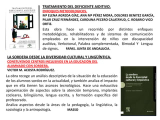 TRATAMIENTO DEL DEFICIENTE AIDITIVO.
                      ENFOQUES METODOLOGICOS.
                      Mª ELENA AGREDA GÍAZ, ANA Mª PÉREZ MORA, DOLORES BENITEZ GARCÍA,
                      PILAR CRUZ FERNÁNDEZ, CAROLINA PECERO CALATAYUD, C. ROSARIO VICO
                      ORTIZ.
                      Esta obra hace un recorrido por distintos enfoques
                      metodológicos, rehabilitadores y de sistemas de comunicación
                      empleados en la intervención de niños con discapacidad
                      auditiva, Verbotonal, Palabra complementada, Bimodal Y Lengua
                      de signos.    FAPAS. JUNTA DE ANDALUCIA.

LA SORDERA DESDE LA DIVERSIDAD CULTURAL Y LINGÜÍNTICA.
CONSTUYENDO CENTROS INCLUSIVOS EN LA EDUCACIÓN DEL
ALUMNADO CON SORDERA.
VICTOR M. ACOSTA RODRÍGUEZ.
La obra recoge un análisis descriptivo de la situación de la educación
de los alumnos sordos en la actualidad, y también analiza el impacto
que en ella tienen los avances tecnológicos. Hace una exhaustiva
aproximación de aspectos sobre la atención temprana, implantes
cocleares, bilingüismo, lengua escrita, y formación específica del
profesorado.
Analiza aspectos desde la áreas de la pedagogía, la lingüística, la
sociología y la antropología.          MASSO
 