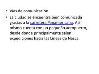 • Vías de comunicación
• La ciudad se encuentra bien comunicada
gracias a la carretera Panamericana. Así
mismo cuenta con un pequeño aeropuerto,
desde donde principalmente salen
expediciones hacia las Lineas de Nasca.
 