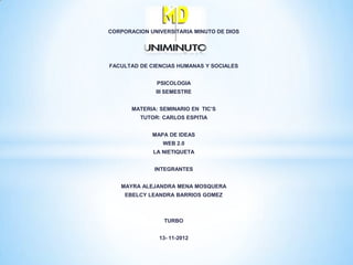 CORPORACION UNIVERSITARIA MINUTO DE DIOS




FACULTAD DE CIENCIAS HUMANAS Y SOCIALES


               PSICOLOGIA
              III SEMESTRE


       MATERIA: SEMINARIO EN TIC’S
         TUTOR: CARLOS ESPITIA


             MAPA DE IDEAS
                 WEB 2.0
             LA NIETIQUETA


              INTEGRANTES


   MAYRA ALEJANDRA MENA MOSQUERA
     EBELCY LEANDRA BARRIOS GOMEZ



                 TURBO


               13- 11-2012
 