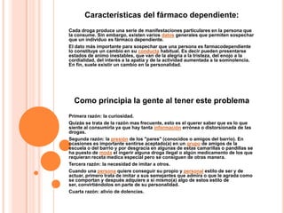 Características del fármaco dependiente:
Cada droga produce una serie de manifestaciones particulares en la persona que
la consume. Sin embargo, existen varios datos generales que permiten sospechar
que un individuo es fármaco dependiente.
El dato más importante para sospechar que una persona es farmacodependiente
lo constituye un cambio en su conducta habitual. Es decir pueden presentarse
estados de animo inestables, que van de la alegría a la tristeza, del enojo a la
cordialidad, del interés a la apatía y de la actividad aumentada a la somnolencia.
En fin, suele existir un cambio en la personalidad.




  Como principia la gente al tener este problema
Primera razón: la curiosidad.
Quizás se trata de la razón mas frecuente, esto es el querer saber que es lo que
siente al consumirla ya que hay tanta información errónea o distorsionada de las
drogas.
Segunda razón: la presión de los "pares" (conocidos o amigos del barrio). En
ocasiones es importante sentirse aceptado(a) en un grupo de amigos de la
escuela o del barrio y por desgracia en algunas de estas camarillas o pandillas se
ha puesto de moda el ingerir alguna droga ilegal o algún medicamento de los que
requieran receta medica especial pero se consiguen de otras manera.
Tercera razón: la necesidad de imitar a otros.
Cuando una persona quiere conseguir su propio y personal estilo de ser y de
actuar, primero trata de imitar a sus semejantes que admira o que le agrada como
se comportan y después adquiere a si mismo(a) algo de estos estilo de
ser, convirtiéndolos en parte de su personalidad.
Cuarta razón: alivio de dolencias.
 
