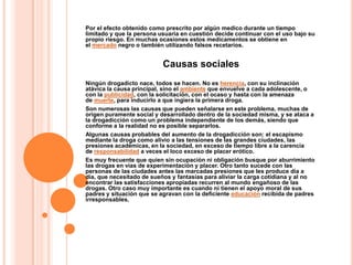 Por el efecto obtenido como prescrito por algún medico durante un tiempo
limitado y que la persona usuaria en cuestión decide continuar con el uso bajo su
propio riesgo. En muchas ocasiones estos medicamentos se obtiene en
el mercado negro o también utilizando falsos recetarios.


                           Causas sociales
Ningún drogadicto nace, todos se hacen. No es herencia, con su inclinación
atávica la causa principal, sino el ambiente que envuelve a cada adolescente, o
con la publicidad, con la solicitación, con el ocaso y hasta con la amenaza
de muerte, para inducirlo a que ingiera la primera droga.
Son numerosas las causas que pueden señalarse en este problema, muchas de
origen puramente social y desarrollado dentro de la sociedad misma, y se ataca a
la drogadicción como un problema independiente de los demás, siendo que
conforme a la realidad no es posible separarlos.
Algunas causas probables del aumento de la drogadicción son: el escapismo
mediante la droga como alivio a las tensiones de las grandes ciudades, las
presiones académicas, en la sociedad, en exceso de tiempo libre a la carencia
de responsabilidad a veces el loco exceso de placer erótico.
Es muy frecuente que quien sin ocupación ni obligación busque por aburrimiento
las drogas en vías de experimentación y placer. Otro tanto sucede con las
personas de las ciudades antes las marcadas presiones que les produce día a
día, que necesitado de sueños y fantasías para aliviar la carga cotidiana y al no
encontrar las satisfacciones apropiadas recurren al mundo engañoso de las
drogas. Otro caso muy importante es cuando ni tienen el apoyo moral de sus
padres y situación que se agravan con la deficiente educación recibida de padres
irresponsables.
 