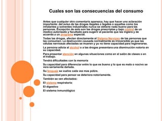 Cuales son las consecuencias del consumo

Antes que cualquier otro comentario aparezca, hay que hacer una aclaración
importante: del aviso de las drogas ilegales o legales o aquellas como los
inhalantes y solventes industriales nunca se obtiene nada bueno para las
personas. Excepción de esto son las drogas prescriptas y bajo control de un
medico autorizado y facultado para sugerir al paciente que las ingiera y de
acuerdo a un programa especial.
Todas las drogas, afectan directamente al Sistema Nervioso de las personas que
las consumen. La destrucción causada normalmente es irreversible ya que las
células nerviosas afectadas se mueren y ya no tiene capacidad para regenerarse.
La persona adicta al alcohol o a las drogas presentara una disminución notoria en
su capacidad.
Para presentar atención en algunas situaciones como en el salón de clases o en
el trabajo.
Tendrá dificultades con la memoria
Su capacidad para diferenciar entre lo que es bueno y lo que es malo o nocivo se
vera seriamente dañada.
Su lenguaje se vuelve cada vez mas pobre.
Su capacidad para pensar se deteriora notoriamente.
También se ven afectados:
El sistema respiratorio
El digestivo
El sistema inmunológico
 