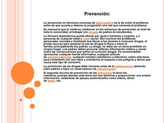 Prevención:
La prevención en términos comunes de salud publica es la de evitar el problema
antes de que suceda y detener la progresión una vez que comenzó el problema.
Es necesario que lo médicos colaboren en los esfuerzos de prevención al nivel de
toda la comunidad, al trabajar con grupos de padres de estudiantes.
La fármaco dependencia puede afectar por igual a hombres y mujeres, y a
personas de cualquier edad o clase social. Son muchos los problemas
personales, sociales y familiares que llevan a los jóvenes a consumir drogas, el
primer recurso para prevenir el uso de drogas lo tiene a mano la
familia, principalmente los padres. La droga, no debe ser un tema prohibido en
ningún hogar. Los padres deben procurar obtener información médica y social
sobre las consecuencias que sufren al consumir drogas. Es recomendable
aprovechar cualquier fuente informativa, cualquier artículo
de periódico orevista, cualquier emisión radiofónica o televisiva, sobre este tema
para comentarlo con sus hijos y orientarlos al respecto a los peligros y danos que
causa este tipo de consumo.
La prevención de las drogas debe iniciarse antes de la adolescencia, abriendo
entre padres e hijos un canal extenso de comunicación.
El segundo recurso de prevención de las adicciones la tiene los
maestros, quienes abortan este tema con sus alumnos y proporcionan una amplia
información, valiéndose de apoyos audiovisuales como videos, obras
de teatro, etc.
 