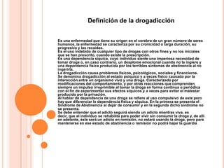 Definición de la drogadicción


Es una enfermedad que tiene su origen en el cerebro de un gran número de seres
humanos, la enfermedad se caracteriza por su cronicidad o larga duración, su
progresiva y las recaídas.
Es el uso indebido de cualquier tipo de drogas con otros fines y no los iniciales
que se han prescrito, cuando existe la prescripción.
Es una dependencia síquica, cuyo individuo siente una imperiosa necesidad de
tomar droga o, en caso contrario, un desplome emocional cuando no la ingiere y
una dependencia física producida por los terribles síntomas de abstinencia al no
ingerirla.
La drogadicción causa problemas físicos, psicológicos, sociales y financieros.
Se denomina drogadicción al estado psíquico y a veces físico causado por la
interacción entre un organismo vivo y una droga. Caracterizado por
modificaciones del comportamiento, y por otras reacciones que comprenden
siempre un impulso irreprimible al tomar la droga en forma continua o periódica
con el fin de experimentar sus efectos síquicos y a veces para evitar el malestar
producido por la privación.
Al hablar de dependencia de una droga se refiere al uso compulsivo de este pero
hay que diferenciar la dependencia física y síquica. En la primera se presenta el
Síndrome de Abstinencia al dejar de consumir y en la segunda dicho síndrome no
se presenta.
Se debe entender que el adicto seguirá siendo un adicto mientras viva, es
decir, que el individuo se rehabilita para poder vivir sin consumir la droga y, de allí
en adelante, éste será un adicto en remisión, no estará usando la droga, pero para
mantenerse en ese estado de abstinencia o remisión no podrá bajar la guardia
 