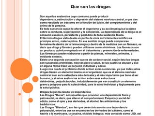 Que son las drogas

Son aquellas sustancias cuyo consumo puede producir
dependencia, estimulación o depresión del sistema nervioso central, o que dan
como resultado un trastorno en la función del juicio, del comportamiento o del
ánimo de la persona.
Es toda sustancia capaz de alterar el organismo y su acción psíquica la ejerce
sobre la conducta, la percepción y la conciencia. La dependencia de la droga es el
consumo excesivo, persistente y periódico de toda sustancia tóxica.
El término drogas visto desde un punto de vista estrictamente científico es
principio activo, materia prima. En ese sentido droga puede compararse
formalmente dentro de la farmacología y dentro de la medicina con un fármaco, es
decir que droga y fármaco pueden utilizarse como sinónimos. Los fármacos son
un producto químico empleado en el tratamiento o prevención de enfermedades.
Los fármacos pueden elaborarse a partir de plantas, minerales, animales, o
mediante síntesis.
Existe una segunda concepción que es de carácter social, según ésta las drogas
son sustancias prohibidas, nocivas para la salud, de las cuales se abusan y que
en alguna forma traen un perjuicio individual y social.
Luego nos queda el problema dónde actúan estas sustancias, ya que todas estas
drogas tienen un elemento básico en el organismo que es el sistema nervioso
central el cual es la estructura más delicada y el más importante que tiene el ser
humano, y si estas sustancias actúan sobre esas estructuras
dañándolas, perjudicándolas, indudablemente que van constituir un elemento
grave y peligroso para la colectividad; para la salud individual y lógicamente para
la salud pública.
Drogas Según Su Grado De Dependencia
Las Drogas "Duras", son aquellas que provocan una dependencia física y
psicosocial, es decir, que alteran el comportamiento Psíquico y social del
adicto, como el opio y sus derivados, el alcohol, las anfetaminas y los
barbitúricos.
Las Drogas "Blandas", son las que crean únicamente una dependencia
psicosocial, entre las que se encuentran los derivados del cáñamo, como el
hachís o la marihuana, la cocaína, el ácido lisérgico, más conocido como LSD, así
 