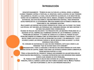 INTRODUCCIÓN

   DESAFORTUNADAMENTE VIVIMOS EN UNA CULTURA DE LA DROGA, DESDE LA MAÑANA
CUANDO TOMAMOS CAFEÍNA O TEOFILINA, AL DESAYUNO, HASTA LA NOCHE, EN QUE PODEMOS
 RELAJARNOS AL VOLVER A LA CASA, CON UN APERITIVO ALCOHÓLICO, O UN INDUCTOR DEL
 SUEÑO CON UN SOMNÍFERO, RECETADO POR EL MEDICO, ESTAMOS UTILIZANDO DIFERENTES
  SUSTANCIAS, QUE AFECTAN SOBRE EL  SISTEMA NERVIOSO CENTRAL, PARA ENFRENTAR
ESTAS PERIPECIAS DE LA COTIDIANEIDAD. MUCHOS ADEMÁS NOS ACTIVAMOS A MEDIDA QUE
                      TRASCURRE EL DÍA, ASPIRANDO NICOTINA.
AUN CUANDO LAS DROGAS HAN ESTADO PRESENTES EN TODAS LAS CULTURAS Y EN TODAS
LAS ÉPOCAS, HOY SON MÁS LAS PERSONAS QUE CONSUMEN DROGAS, HAY MÁS CANTIDAD Y
                     HAY MÁS FACILIDADES PARA CONSEGUIRLAS.
CUANDO SE REALIZA UNA ENCUESTA Y SE PREGUNTA POR LOS MAYORES PROBLEMAS DE LA
 SOCIEDAD ACTUAL SIEMPRE SALE NOMBRADO DENTRO DE LOS 5 PRIMEROS LUGARES EL
   "PROBLEMA DE DROGAS". Y CUANDO SE CONSULTA A LA GENTE EL PORQUE DE ESTE
PROBLEMA SIEMPRE SE NOMBRA COMO UN PROBLEMAS DE POBRES Y MARGINALES. Y HACE
  MUCHO TIEMPO QUE DEJO DE SER UN PROBLEMA CALLEJERO Y DE MARGINALES, Y ESTO
  OCURRIÓ CUANDO LAS DROGAS FUERON EL MEJOR NEGOCIO PARA ALGUNOS Y LA PEOR
                           DESGRACIA PARA OTROS.
   EL CONSUMO DE SUSTANCIAS ES CADA VEZ MÁS PERMISIVO, ESTO HACE CREER A LAS
                PERSONAS "QUE NO SUCEDE NADA SI SE CONSUME".
 LA DROGADICCIÓN Y TODO LO ASOCIADO A HECHAS ES UNA GRAN PERDIDA DE PLATA PARA
QUIENES ESTÁN EN CONTRA, SOBRE TODO PARA LOS ESTADOS QUIENES DEBEN COMBATIRLAS
                           DESDE MUCHOS PUNTOS A LA VEZ.
  PARA LA REALIZACIÓN DEL PRESENTE TRABAJO NOS BASAMOS EN UNA METODOLOGÍA DE
INVESTIGACIÓN BIBLIOGRÁFICA, Y ALGUNAS ENTREVISTAS QUE NOS SIRVIERON PARA DARNOS
                       CUENTA CUAN GRANDE ES ESTE PROBLEMA.
      EL TRABAJO NOS RESULTO MUCHO MAS EXTENSO DE LO QUE PENSÁBAMOS EN UN
  PRINCIPIO, PERO AL DARNOS CUANTA QUE NOS FUIMOS GUIANDO POR EL MARCO TEÓRICO
                QUE NOS PLANTEAMOS O, ERA YA CASI IRRISORIO REDUCIRLO
 