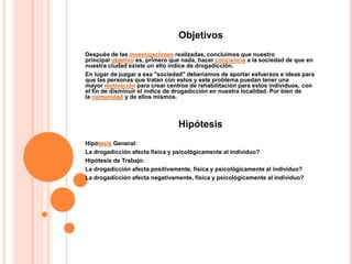 Objetivos
Después de las investigaciones realizadas, concluimos que nuestro
principal objetivo es, primero que nada, hacer conciencia a la sociedad de que en
nuestra ciudad existe un alto índice de drogadicción.
En lugar de juzgar a esa "sociedad" deberíamos de aportar esfuerzos e ideas para
que las personas que tratan con estos y este problema puedan tener una
mayor motivación para crear centros de rehabilitación para estos individuos, con
el fin de disminuir el índice de drogadicción en nuestra localidad. Por bien de
la comunidad y de ellos mismos.



                                Hipótesis
Hipótesis General:
La drogadicción afecta fisica y psicológicamente al individuo?
Hipótesis de Trabajo:
La drogadicción afecta positivamente, física y psicológicamente al individuo?
La drogadicción afecta negativamente, física y psicológicamente al individuo?
 