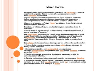 Marco teórico
La mayoría de los individuos mantenido experiencia con las drogas. La mayoría
experimenta un poco y deja de usarlas, o las usa ocasionalmente sin
tener problemas significativos.
Algunos seguirán usándolas regularmente con varios niveles de problemas
físicos, emocionales y sociales. Algunos desarrollaran una dependencia y
actuaran por anos de manera destructiva hacia si mismos y hacia otros.
Algunos jóvenes están en "mayor riesgo" que otros de desarrollar problemas
relacionados con las drogas.
Encabezan la lista aquella cuyas familias tienen ya un historial de abuso de
sustancias.
Aunque el uso de algunas drogas se ha mantenido constante recientemente, el
uso de otras esta en aumento.
Los adolescentes que comienzan a fumar desde temprana edad corren un grave
riesgo. Estas sustancias son típicamente las "drogas de umbral" que llevan a
la marihuana y así ahí a otras drogas ilícitas. La mayor parte de estos
adolescentes siguen usando las primeras drogas que probaron en adicción a
otras.
Las señales principales del abuso de drogas por los adolescentes pueden incluir:
1 .Físicas: fatiga constante, quejas acerca de su salud, ojos enrojecidos y sin
brillo y una tos persistente.
 2 .Emocionales: cambios en la personalidad, cambios rápidos
de humor, comportamiento irresponsable poco amor propio, depresión y una falta
general de interés.
3. Familia: el comenzar argumentos, desobedecer las reglas o el dejar de
comunicarse con la familia.
4. Escuela: calificaciones bajas, ausencias frecuentes y problemas de disciplina.
5. Problemas Sociales: amigos nuevos a quienes no les interesan las actividades
normales de la casa y de la escuela, problemas con la ley y el cambio hacia estilos
poco convencionales en el vestir y en la música.
 
