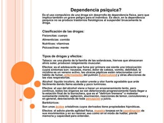 Dependencia psíquica?
Es el uso compulsivo de una droga sin desarrollo de dependencia física, pero que
implica también un grave peligro para el individuo. Es decir, en la dependencia
psíquica no se produce trastornos fisiológicos al suspender bruscamente la
droga.


Clasificación de las drogas:
Fisioncitas: cuerpo
Alimenticias: comida
Nutritivas: vitaminas
Psicoactivas: mente


Tipos de drogas y efectos:
Tabaco: es una planta de la familia de las solanáceas, hiervas que almacenan
alivio solar, producen relajamiento muscular.
Efectos: es el adolescente que fuma por primera vez siente una intoxicación
cuyos síntomas son: nauseas, mareo, dolor de cabeza, vomito, debilidad, la
nicotina es un veneno activo, las ulceras pépticas están relacionadas con el
hábito de fumar, enfermedades del pulmón (tuberculosis) y otras afecciones de
las vías respiratorias.
Alcohol: liquido incoloro, de sabor urente y olor fuerte agradable que arde
fácilmente dando llama azulada y poco luminosa.
Efectos: el uso del alcohol viene a hacer un envenenamiento lento, pero
continuo, todos los órganos se van deteriorando progresivamente hasta llegar a
la estación final de la borrachera, que es el "delirium tremens" o malestar
sumamente violento: agitación, alucinación, reacciones de temor, convulsiones y
en general, desviaciones de toda percepción y juicio.
Barbitúricos:
Son unos ácidos cristalinos cuyos derivados tiene propiedades hipnóticas.
Efectos: el adicto pierde agilidad física, muestra torpeza en la coordinación de
sus movimientos y en su razonar, aso como en el modo de hablar, pierde
memoria y capacidad para entender.
 
