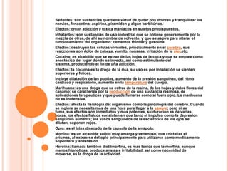 Sedantes: son sustancias que tiene virtud de quitar pos dolores y tranquilizar los
nervios, fenacetina, aspirina, piramidon y algún barbitúrico.
Efectos: crean adicción y toxica maniacos en sujetos predispuestos.
Inhalantes: son sustancias de uso industrial que se obtiene generalmente por la
mezcla de otras, de ahí su nombre de solvente, y que se aspira para alterar el
funcionamiento del organismo: cementos thinner y gasolina.
Efectos: destruyen las células vivientes, principalmente en el cerebro, sus
reacciones son dolor de cabeza, vomito, nauseas, irritación de la piel,etc.
Cocaína: es alcaloide que se extrae de las hojas de la coca y que se emplea como
anestésico del lugar donde se inyecta, así como estimulante del
sistema, produciendo el fin de una adicción.
Efectos: la cocaína es la droga de la risa, su uso es por inhalación se sienten
superiores y felices.
Incluye dilatación de las pupilas, aumento de la presión sanguínea, del ritmo
cardiaco y respiratorio, aumento en la temperatura del cuerpo.
Marihuana: es una droga que se estrae de la resina, de las hojas y delas flores del
canamo; se caracteriza por la producción de una sustancia resinosa, de
aplicaciones terapeuticas y que puede fumarse como si fuera opio. La marihuana
no es inofensiva.
Efectos: afecta la fisiologia del organismo como la psicología del cerebro. Cuando
se ingiere se necesita mas de una hora para llegar a la sangre; pero si se
fuma, sus efectos son inmediatos y mas potentes, su duracion es de varias
horas, los efectos físicos consisten en que tanto el impulso como la depresion
sanguines aumenta; los vasos sanguineos de la esclerotica de los ojos se
dilatan, seponen rojos.
Opio: es el latex disecado de la capsula de la amapola.
Morfina: es un alcaloide solido muy amarga y venenoso, que cristaliza el
prismas, al extraerse del opio principalmente para utilizarse como medicamento
soporifero y anestesico.
Heroína: llamada tambien dietilmorfina, es mas toxica que la morfina, aunque
menos hipnoticas, produce ansias e irritabilidad, así como necesidad de
moverse, es la droga de la actividad.
 