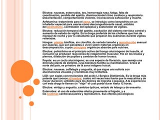 Efectos: nauseas, estornudos, tos, hemorragia nasa, fatiga, falta de
coordinación, perdida del apetito, disminuciondel ritmo cardiaco y respiratorio.
Desorientación, comportamiento violento, inconsciencia sofocación y muerte.
Anfetamina: tratamiento para el asma, se introdujo como benzedrina en un
inhalador especial para usarse como descongestionante nasal, antídoto
del alcoholismo, controlador del epilepsia y sostenedor de vigilias.
Efectos: reducción temporal del apetito, excitación del sistema nervioso central y
aumento de estado de vigilia. Es la droga preferida de los choferes que han de
manejar de noche y por lo estudiante que preparan los exámenes durante vigilias
reiteradas.
Hongos: plantas talofitas, sin clorofila, de variado tamaño y reproducción asexual
por esperas, que son parasitas o viven sobre materias orgánicas en
descomposición, cuyos principios orgánicos absorbe para nutrirse.
Efectos: psilocibina es el principio activo del hongo alucinógeno de huautla, al
consumir se producen reacciones de relajamiento muscular, frio en los brazos y
piernas, dilatación de pupilas y cambios de humor brusco.
Peyote: es un cacto alucinógeno; es una especie de floración, que semeja una
diminuta planta de elefante, cuya blandura facilita su manifestación. Crece al
norte del pais, es privativo de la zona indígena huicot.
Efectos: nauseas, ceffalagia y angustia, al que sigue una euforia con
alucinaciones visuales y cromáticas muy brillantes.
LSD: son siglas convencionales del acido Li Sergico Dietilamida. Es la droga más
potente que conoce el hombre; cuatro mil veces mas fuerte que la mezcalina y de
mayor duracion; antídoto para los dolores de migraña o jaqueca. A la experiencia
con esta droga le llaman un "viaje" el cual puede durar hasta 12 horas.
Efectos: vértigo y angustia, cambios ópticos, estado de letargo y de ensueño.
Esteroides: el uso de esteroides afecta gravemente al hígado, y a
los sistemas cardiovasculares y reproductivo. Sus efectos psicológicos
 