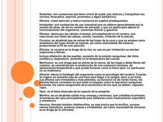 Sedantes: son sustancias que tiene virtud de quitar pos dolores y tranquilizar los
nervios, fenacetina, aspirina, piramidon y algún barbitúrico.
Efectos: crean adicción y toxica maniacos en sujetos predispuestos.
Inhalantes: son sustancias de uso industrial que se obtiene generalmente por la
mezcla de otras, de ahí su nombre de solvente, y que se aspira para alterar el
funcionamiento del organismo: cementos thinner y gasolina.
Efectos: destruyen las células vivientes, principalmente en el cerebro, sus
reacciones son dolor de cabeza, vomito, nauseas, irritación de la piel,etc.
Cocaína: es alcaloide que se extrae de las hojas de la coca y que se emplea como
anestésico del lugar donde se inyecta, así como estimulante del sistema,
produciendo el fin de una adicción.
Efectos: la cocaína es la droga de la risa, su uso es por inhalación se sienten
superiores y felices.
Incluye dilatación de las pupilas, aumento de la presión sanguínea, del ritmo
cardiaco y respiratorio, aumento en la temperatura del cuerpo.
Marihuana: es una droga que se estrae de la resina, de las hojas y delas flores del
canamo; se caracteriza por la producción de una sustancia resinosa, de
aplicaciones terapeuticas y que puede fumarse como si fuera opio. La marihuana
no es inofensiva.
Efectos: afecta la fisiologia del organismo como la psicología del cerebro. Cuando
se ingiere se necesita mas de una hora para llegar a la sangre; pero si se fuma,
sus efectos son inmediatos y mas potentes, su duracion es de varias horas, los
efectos físicos consisten en que tanto el impulso como la depresion sanguines
aumenta; los vasos sanguineos de la esclerotica de los ojos se dilatan, seponen
rojos.
Opio: es el latex disecado de la capsula de la amapola.
Morfina: es un alcaloide solido muy amarga y venenoso, que cristaliza el prismas,
al extraerse del opio principalmente para utilizarse como medicamento soporifero
y anestesico.
Heroína: llamada tambien dietilmorfina, es mas toxica que la morfina, aunque
menos hipnoticas, produce ansias e irritabilidad, así como necesidad de moverse,
es la droga de la actividad.
 