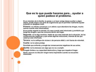 Que es lo que puede hacerse para... ayudar a
            quien padece el problema.
Si un miembro de la familia, la pareja o un buen amigo desea auxiliar a algún
adicto, puede seguir una serie de sugerencias que le permitan realmente ayudar
evitando un desgaste inútil.
Primera: no intente convencer a un adicto a que abandone las drogas, mucho
menos cuando esta intoxicado(a)
Si se puede negarle la entrada a la casa cuando esta intoxicado y prohibirle que
tenga las drogas o que las consuma dentro del hogar.
Segunda: no le diga mentiras. Hable de que esta enterado de la situación, de las
consecuencias negativas y que existe algunas soluciones, mismas de las que
usted ya esta informado.
Tercera: no le califique de vicioso o de persona débil, o sin fuerza de voluntad.
Cuarta: no lo sobre proteja
Permítale que enfrente y arregle las consecuencias negativas de sus actos.
Quinta: no le amenace con algo que no va a cumplir.
Póngale limites a su capacidad destructiva y haga que respete el hogar.
Sexta: procure no discutir ningún tema importante cuando se encuentre
intoxicado.
 
