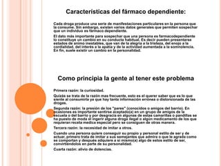 Características del fármaco dependiente:
Cada droga produce una serie de manifestaciones particulares en la persona que
la consume. Sin embargo, existen varios datos generales que permiten sospechar
que un individuo es fármaco dependiente.
El dato más importante para sospechar que una persona es farmacodependiente
lo constituye un cambio en su conducta habitual. Es decir pueden presentarse
estados de animo inestables, que van de la alegría a la tristeza, del enojo a la
cordialidad, del interés a la apatía y de la actividad aumentada a la somnolencia.
En fin, suele existir un cambio en la personalidad.




  Como principia la gente al tener este problema
Primera razón: la curiosidad.
Quizás se trata de la razón mas frecuente, esto es el querer saber que es lo que
siente al consumirla ya que hay tanta información errónea o distorsionada de las
drogas.
Segunda razón: la presión de los "pares" (conocidos o amigos del barrio). En
ocasiones es importante sentirse aceptado(a) en un grupo de amigos de la
escuela o del barrio y por desgracia en algunas de estas camarillas o pandillas se
ha puesto de moda el ingerir alguna droga ilegal o algún medicamento de los que
requieran receta medica especial pero se consiguen de otras manera.
Tercera razón: la necesidad de imitar a otros.
Cuando una persona quiere conseguir su propio y personal estilo de ser y de
actuar, primero trata de imitar a sus semejantes que admira o que le agrada como
se comportan y después adquiere a si mismo(a) algo de estos estilo de ser,
convirtiéndolos en parte de su personalidad.
Cuarta razón: alivio de dolencias.
 