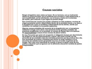 Causas sociales
Ningún drogadicto nace, todos se hacen. No es herencia, con su inclinación
atávica la causa principal, sino el ambiente que envuelve a cada adolescente, o
con la publicidad, con la solicitación, con el ocaso y hasta con la amenaza
de muerte, para inducirlo a que ingiera la primera droga.
Son numerosas las causas que pueden señalarse en este problema, muchas de
origen puramente social y desarrollado dentro de la sociedad misma, y se ataca a
la drogadicción como un problema independiente de los demás, siendo que
conforme a la realidad no es posible separarlos.
Algunas causas probables del aumento de la drogadicción son: el escapismo
mediante la droga como alivio a las tensiones de las grandes ciudades, las
presiones académicas, en la sociedad, en exceso de tiempo libre a la carencia
de responsabilidad a veces el loco exceso de placer erótico.
Es muy frecuente que quien sin ocupación ni obligación busque por aburrimiento
las drogas en vías de experimentación y placer. Otro tanto sucede con las
personas de las ciudades antes las marcadas presiones que les produce día a día,
que necesitado de sueños y fantasías para aliviar la carga cotidiana y al no
encontrar las satisfacciones apropiadas recurren al mundo engañoso de las
drogas. Otro caso muy importante es cuando ni tienen el apoyo moral de sus
padres y situación que se agravan con la deficiente educación recibida de padres
irresponsables.
 
