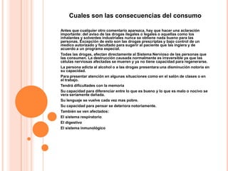 Cuales son las consecuencias del consumo

Antes que cualquier otro comentario aparezca, hay que hacer una aclaración
importante: del aviso de las drogas ilegales o legales o aquellas como los
inhalantes y solventes industriales nunca se obtiene nada bueno para las
personas. Excepción de esto son las drogas prescriptas y bajo control de un
medico autorizado y facultado para sugerir al paciente que las ingiera y de
acuerdo a un programa especial.
Todas las drogas, afectan directamente al Sistema Nervioso de las personas que
las consumen. La destrucción causada normalmente es irreversible ya que las
células nerviosas afectadas se mueren y ya no tiene capacidad para regenerarse.
La persona adicta al alcohol o a las drogas presentara una disminución notoria en
su capacidad.
Para presentar atención en algunas situaciones como en el salón de clases o en
el trabajo.
Tendrá dificultades con la memoria
Su capacidad para diferenciar entre lo que es bueno y lo que es malo o nocivo se
vera seriamente dañada.
Su lenguaje se vuelve cada vez mas pobre.
Su capacidad para pensar se deteriora notoriamente.
También se ven afectados:
El sistema respiratorio
El digestivo
El sistema inmunológico
 