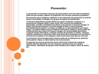 Prevención:
La prevención en términos comunes de salud publica es la de evitar el problema
antes de que suceda y detener la progresión una vez que comenzó el problema.
Es necesario que lo médicos colaboren en los esfuerzos de prevención al nivel de
toda la comunidad, al trabajar con grupos de padres de estudiantes.
La fármaco dependencia puede afectar por igual a hombres y mujeres, y a
personas de cualquier edad o clase social. Son muchos los problemas
personales, sociales y familiares que llevan a los jóvenes a consumir drogas, el
primer recurso para prevenir el uso de drogas lo tiene a mano la familia,
principalmente los padres. La droga, no debe ser un tema prohibido en ningún
hogar. Los padres deben procurar obtener información médica y social sobre las
consecuencias que sufren al consumir drogas. Es recomendable aprovechar
cualquier fuente informativa, cualquier artículo de periódico o revista, cualquier
emisión radiofónica o televisiva, sobre este tema para comentarlo con sus hijos y
orientarlos al respecto a los peligros y danos que causa este tipo de consumo.
La prevención de las drogas debe iniciarse antes de la adolescencia, abriendo
entre padres e hijos un canal extenso de comunicación.
El segundo recurso de prevención de las adicciones la tiene los maestros,
quienes abortan este tema con sus alumnos y proporcionan una amplia
información, valiéndose de apoyos audiovisuales como videos, obras de teatro,
etc.
 