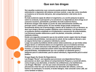 Que son las drogas

Son aquellas sustancias cuyo consumo puede producir dependencia,
estimulación o depresión del sistema nervioso central, o que dan como resultado
un trastorno en la función del juicio, del comportamiento o del ánimo de la
persona.
Es toda sustancia capaz de alterar el organismo y su acción psíquica la ejerce
sobre la conducta, la percepción y la conciencia. La dependencia de la droga es el
consumo excesivo, persistente y periódico de toda sustancia tóxica.
El término drogas visto desde un punto de vista estrictamente científico es
principio activo, materia prima. En ese sentido droga puede compararse
formalmente dentro de la farmacología y dentro de la medicina con un fármaco, es
decir que droga y fármaco pueden utilizarse como sinónimos. Los fármacos son
un producto químico empleado en el tratamiento o prevención de enfermedades.
Los fármacos pueden elaborarse a partir de plantas, minerales, animales, o
mediante síntesis.
Existe una segunda concepción que es de carácter social, según ésta las drogas
son sustancias prohibidas, nocivas para la salud, de las cuales se abusan y que
en alguna forma traen un perjuicio individual y social.
Luego nos queda el problema dónde actúan estas sustancias, ya que todas estas
drogas tienen un elemento básico en el organismo que es el sistema nervioso
central el cual es la estructura más delicada y el más importante que tiene el ser
humano, y si estas sustancias actúan sobre esas estructuras dañándolas,
perjudicándolas, indudablemente que van constituir un elemento grave y
peligroso para la colectividad; para la salud individual y lógicamente para la salud
pública.
Drogas Según Su Grado De Dependencia
Las Drogas "Duras", son aquellas que provocan una dependencia física y
psicosocial, es decir, que alteran el comportamiento Psíquico y social del adicto,
como el opio y sus derivados, el alcohol, las anfetaminas y los barbitúricos.
Las Drogas "Blandas", son las que crean únicamente una dependencia
psicosocial, entre las que se encuentran los derivados del cáñamo, como el
hachís o la marihuana, la cocaína, el ácido lisérgico, más conocido como LSD, así
como también el tabaco.
 