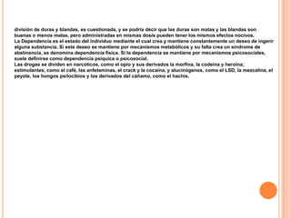 división de duras y blandas, es cuestionada, y se podría decir que las duras son malas y las blandas son
buenas o menos malas, pero administradas en mismas dosis pueden tener los mismos efectos nocivos.
La Dependencia es el estado del individuo mediante el cual crea y mantiene constantemente un deseo de ingerir
alguna substancia. Si este deseo se mantiene por mecanismos metabólicos y su falta crea un síndrome de
abstinencia, se denomina dependencia física. Si la dependencia se mantiene por mecanismos psicosociales,
suele definirse como dependencia psíquica o psicosocial.
Las drogas se dividen en narcóticos, como el opio y sus derivados la morfina, la codeína y heroína;
estimulantes, como el café, las anfetaminas, el crack y la cocaína, y alucinógenos, como el LSD, la mezcalina, el
peyote, los hongos psilocibios y los derivados del cáñamo, como el hachís.
 