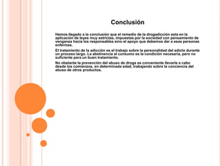 Conclusión
Hemos llegado a la conclusión que el remedio de la drogadicción esta en la
aplicación de leyes muy estrictas, impuestas por la sociedad con pensamiento de
venganza hacia los responsables sino el apoyo que debemos dar a esas personas
enfermas.
El tratamiento de la adicción es el trabajo sobre la personalidad del adicto durante
un proceso largo. La abstinencia al consumo es la condición necesaria, pero no
suficiente para un buen tratamiento.
No obstante la prevención del abuso de droga es conveniente llevarla a cabo
desde los comienzos, en determinada edad, trabajando sobre la conciencia del
abuso de otros productos.
 