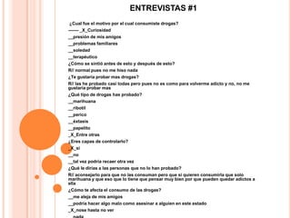 ENTREVISTAS #1
¿Cual fue el motivo por el cual consumiste drogas?
------- _X_Curiosidad
__presión de mis amigos
__problemas familiares
__soledad
__terapéutico
¿Cómo se sintió antes de esto y después de esto?
R// normal pues no me hiso nada
¿Te gustaría probar mas drogas?
R// las he probado casi todas pero pues no es como para volverme adicto y no, no me
gustaría probar mas
¿Qué tipo de drogas has probado?
__marihuana
__ribotil
__perico
__éxtasis
__papelito
_X_Entre otras
¿Eres capas de controlarlo?
_X_si
__no
__tal vez podría recaer otra vez
¿Qué le dirías a las personas que no lo han probado?
R// aconsejarlo para que no las consuman pero que si quieren consumirla que solo
marihuana y que eso que lo tiene que pensar muy bien por que pueden quedar adictos a
ella
¿Cómo te afecta el consumo de las drogas?
__me aleja de mis amigos
__podría hacer algo malo como asesinar a alguien en este estado
_X_nose hasta no ver
 