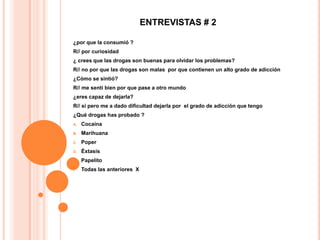 ENTREVISTAS # 2

¿por que la consumió ?
R// por curiosidad
¿ crees que las drogas son buenas para olvidar los problemas?
R// no por que las drogas son malas por que contienen un alto grado de adicción
¿Cómo se sintió?
R// me sentí bien por que pase a otro mundo
¿eres capaz de dejarla?
R// si pero me a dado dificultad dejarla por el grado de adicción que tengo
¿Qué drogas has probado ?
A.   Cocaína
B.   Marihuana
C.   Poper
D.   Éxtasis
E.   Papelito
F.   Todas las anteriores X
 