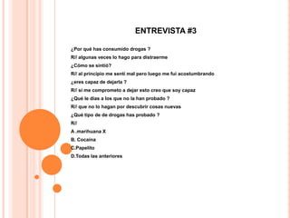 ENTREVISTA #3

¿Por qué has consumido drogas ?
R// algunas veces lo hago para distraerme
¿Cómo se sintió?
R// al principio me sentí mal pero luego me fui acostumbrando
¿eres capaz de dejarla ?
R// si me comprometo a dejar esto creo que soy capaz
¿Qué le días a los que no la han probado ?
R// que no lo hagan por descubrir cosas nuevas
¿Qué tipo de de drogas has probado ?
R//
A .marihuana X
B. Cocaína
C.Papelito
D.Todas las anteriores
 