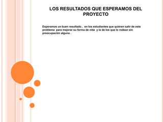 LOS RESULTADOS QUE ESPERAMOS DEL
                 PROYECTO

Esperamos un buen resultado , en los estudiantes que quieren salir de este
problema para mejorar su forma de vida y la de los que lo rodean sin
preocupación alguna .
 