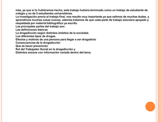 más, ya que si lo hubiéramos hecho, este trabajo hubiera terminado como un trabajo de estudiante de
colegio y no de 5 estudiantes universitarias.
La investigación previa al trabajo final, nos resulto muy importante ya que salimos de muchas dudas, y
aprendimos muchas cosas nuevas, además tratamos de que cada parte de trabajo estuviera apoyado y
respaldada por material bibliográfico ya escrito.
Las principales partes del trabajo son:
Las definiciones básicas
La drogadicción según distintos ámbitos de la sociedad.
Los diferentes tipos de drogas.
Efectos y motivos de una persona para llegar a ser drogadicto
Consecuencias de la drogadicción
Que es hacer prevención
Rol del Trabajador Social en la drogadicción y
Distintos anexos con información variada dentro del tema.
 