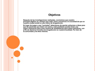 Objetivos
Después de las investigaciones realizadas, concluimos que nuestro
principal objetivo es, primero que nada, hacer conciencia a la sociedad de que en
nuestra ciudad existe un alto índice de drogadicción.
En lugar de juzgar a esa "sociedad" deberíamos de aportar esfuerzos e ideas para
que las personas que tratan con estos y este problema puedan tener una
mayor motivación para crear centros de rehabilitación para estos individuos, con
el fin de disminuir el índice de drogadicción en nuestra localidad. Por bien de
la comunidad y de ellos mismos.
 