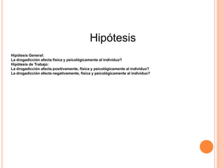 Hipótesis
Hipótesis General:
La drogadicción afecta fisica y psicológicamente al individuo?
Hipótesis de Trabajo:
La drogadicción afecta positivamente, física y psicológicamente al individuo?
La drogadicción afecta negativamente, física y psicológicamente al individuo?
 