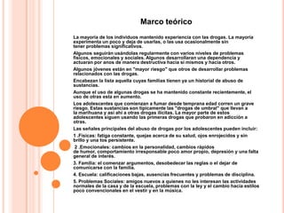 Marco teórico
La mayoría de los individuos mantenido experiencia con las drogas. La mayoría
experimenta un poco y deja de usarlas, o las usa ocasionalmente sin
tener problemas significativos.
Algunos seguirán usándolas regularmente con varios niveles de problemas
físicos, emocionales y sociales. Algunos desarrollaran una dependencia y
actuaran por anos de manera destructiva hacia si mismos y hacia otros.
Algunos jóvenes están en "mayor riesgo" que otros de desarrollar problemas
relacionados con las drogas.
Encabezan la lista aquella cuyas familias tienen ya un historial de abuso de
sustancias.
Aunque el uso de algunas drogas se ha mantenido constante recientemente, el
uso de otras esta en aumento.
Los adolescentes que comienzan a fumar desde temprana edad corren un grave
riesgo. Estas sustancias son típicamente las "drogas de umbral" que llevan a
la marihuana y así ahí a otras drogas ilícitas. La mayor parte de estos
adolescentes siguen usando las primeras drogas que probaron en adicción a
otras.
Las señales principales del abuso de drogas por los adolescentes pueden incluir:
1 .Físicas: fatiga constante, quejas acerca de su salud, ojos enrojecidos y sin
brillo y una tos persistente.
 2 .Emocionales: cambios en la personalidad, cambios rápidos
de humor, comportamiento irresponsable poco amor propio, depresión y una falta
general de interés.
3. Familia: el comenzar argumentos, desobedecer las reglas o el dejar de
comunicarse con la familia.
4. Escuela: calificaciones bajas, ausencias frecuentes y problemas de disciplina.
5. Problemas Sociales: amigos nuevos a quienes no les interesan las actividades
normales de la casa y de la escuela, problemas con la ley y el cambio hacia estilos
poco convencionales en el vestir y en la música.
 