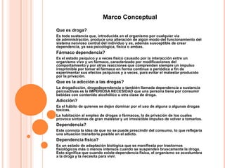 Marco Conceptual

Que es droga?
Es toda sustancia que, introducida en el organismo por cualquier vía
de administración, produce una alteración de algún modo del funcionamiento del
sistema nervioso central del individuo y es, además susceptible de crear
dependencia, ya sea psicológica, física o ambas.
Fármaco dependencia?
Es el estado psíquico y a veces físico causado por la interacción entre un
organismo vivo y un fármaco, caracterizado por modificaciones del
comportamiento y por otras reacciones que comprenden siempre un impulso
irreprimible por tomar el fármaco en forma continua o periódica a fin de
experimentar sus efectos psíquicos y a veces, para evitar el malestar producido
por la privación.
Que es la adicción a las drogas?
La drogadicción, drogodependencia o también llamada dependencia a sustancia
psicoactivas es la IMPERIOSA NECESIDAD que una persona tiene por consumir
bebidas con contenido alcohólico u otra clase de droga.
Adicción?
Es el hábito de quienes se dejan dominar por el uso de alguna o algunas drogas
toxicas.
La habitación al empleo de drogas o fármacos, la de privación de los cuales
provoca síntomas de gran malestar y un irresistible impulso de volver a tomarlos.
Dependencia?
Este connota la idea de que no se puede prescindir del consumo, lo que reflejaría
una situación transitoria posible en el adicto.
Dependencia física?
Es un estado de adaptación biológica que se manifiesta por trastornos
fisiológicos más o menos intensos cuando se suspenden bruscamente la droga.
Esto significa que cuando existe dependencia física, el organismo se acostumbra
a la droga y la necesita para vivir.
 