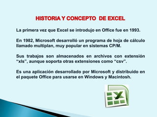La primera vez que Excel se introdujo en Office fue en 1993.

En 1982, Microsoft desarrolló un programa de hoja de cálculo
llamado multiplan, muy popular en sistemas CP/M.

Sus trabajos son almacenados en archivos con extensión
“xls”, aunque soporta otras extensiones como “csv”.

Es una aplicación desarrollado por Microsoft y distribuido en
el paquete Office para usarse en Windows y Macintosh.
 