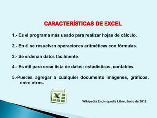 1.- Es el programa más usado para realizar hojas de cálculo.

2.- En él se resuelven operaciones aritméticas con fórmulas.

3.- Se ordenan datos fácilmente.

4.- Es útil para crear lista de datos: estadísticos, contables.

5.-Puedes agregar a cualquier documento imágenes, gráficos,
    entre otros.



                                    Wikipedia Enciclopedia Libre, Junio de 2012
 