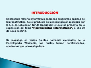 INTRODUCCIÓN
El presente material informativo sobre los programas básicos de
Microsoft Office, fue el producto de la investigación realizada por
la Lic. en Educación Nírida Rodríguez; el cual se presentó en la
exposición del tema “Herramientas Informáticas”, el día 30
de junio de 2012.


Se investigó en varias fuentes, tomando elementos de la
Enciclopedia Wikipedia, los cuales fueron parafraseados,
analizados por la investigadora.
 