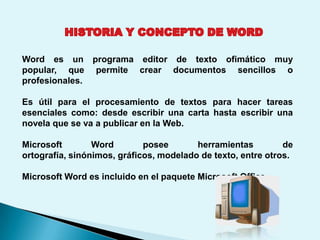 Word es un programa editor de texto ofimático muy
popular, que permite crear documentos sencillos o
profesionales.

Es útil para el procesamiento de textos para hacer tareas
esenciales como: desde escribir una carta hasta escribir una
novela que se va a publicar en la Web.

Microsoft        Word        posee       herramientas         de
ortografía, sinónimos, gráficos, modelado de texto, entre otros.

Microsoft Word es incluido en el paquete Microsoft Office.
 