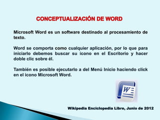 Microsoft Word es un software destinado al procesamiento de
texto.

Word se comporta como cualquier aplicación, por lo que para
iniciarlo debemos buscar su icono en el Escritorio y hacer
doble clic sobre él.

También es posible ejecutarlo a del Menú Inicio haciendo click
en el icono Microsoft Word.




                         Wikipedia Enciclopedia Libre, Junio de 2012
 