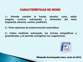 1.- Permite cambiar la fuente, tamaño, color,              estilo
(negrita, cursiva, subrayado) y alineación del             texto
(izquierda, derecha, centrar, justificar).

2.- Tiene opciones de autocorrección automática.

3.- Indica mediante subrayado, los errores ortográficos y
gramaticales, y te permite corregirlos con sugerencias.




                           Wikipedia Enciclopedia Libre, Junio de 2012
 