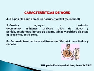 4.- Es posible abrir y crear un documento html (de internet).

5.-Puedes              agregar           a             cualquier
documento,     imágenes,     gráficos,  clips   de    video    y
sonido, autoformas, bordes de página, tablas y archivos de otras
aplicaciones, entre otros.

6.- Se puede insertar texto estilizado con WordArt, para títulos y
carteles.




                            Wikipedia Enciclopedia Libre, Junio de 2012
 