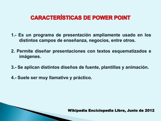 1.- Es un programa de presentación ampliamente usado en los
    distintos campos de enseñanza, negocios, entre otros.

2. Permite diseñar presentaciones con textos esquematizados e
    imágenes.

3.- Se aplican distintos diseños de fuente, plantillas y animación.

4.- Suele ser muy llamativo y práctico.




                           Wikipedia Enciclopedia Libre, Junio de 2012
 